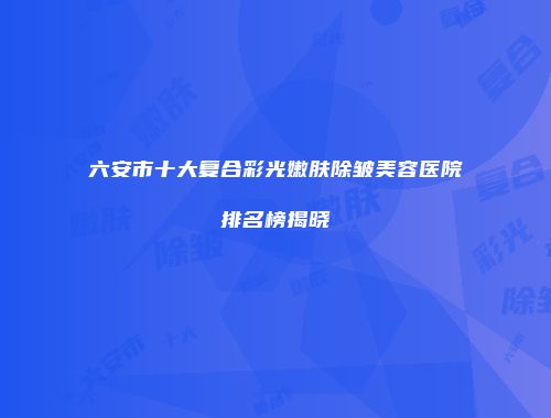 六安市十大复合彩光嫩肤除皱美容医院排名榜揭晓
