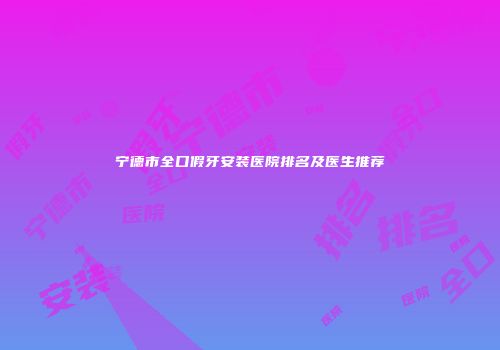 宁德市全口假牙安装医院排名及医生推荐