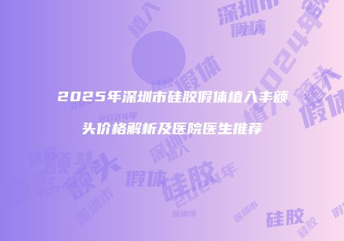 2025年深圳市硅胶假体植入丰额头价格解析及医院医生推荐