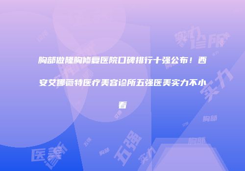 胸部做隆胸修复医院口碑排行十强公布！西安艾娜薇特医疗美容诊所五强医美实力不小看