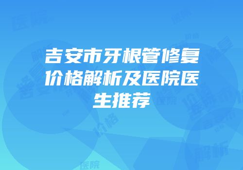 吉安市牙根管修复价格解析及医院医生推荐
