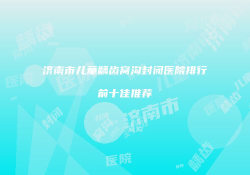济南市儿童龋齿窝沟封闭医院排行前十佳推荐