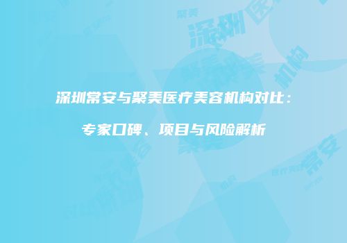深圳常安与聚美医疗美容机构对比：专家口碑、项目与风险解析