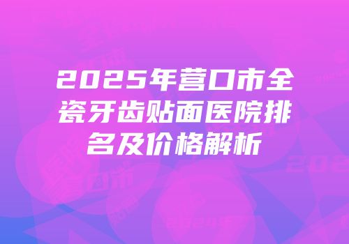 2025年营口市全瓷牙齿贴面医院排名及价格解析
