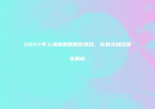 2025年上海嘟嘟唇整形排名、价格及知名医生解析