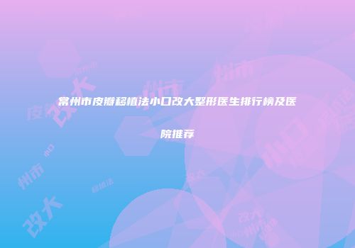 常州市皮瓣移植法小口改大整形医生排行榜及医院推荐