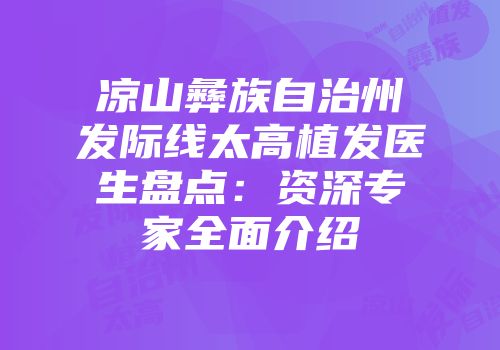 凉山彝族自治州发际线太高植发医生盘点：资深专家全面介绍