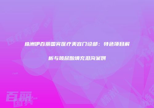株洲伊百丽国宾医疗美容门诊部：特色项目解析与玻尿酸填充泪沟案例
