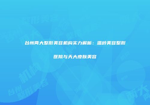 台州两大整形美容机构实力解析：温岭美容整形医院与天大皮肤美容