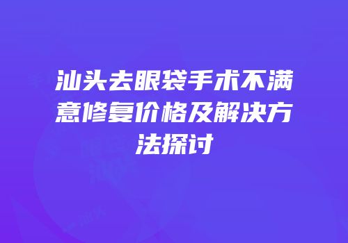 汕头去眼袋手术不满意修复价格及解决方法探讨