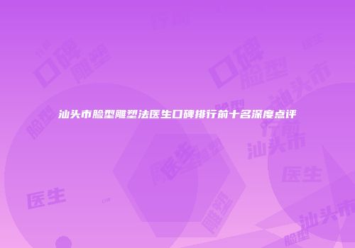 汕头市脸型雕塑法医生口碑排行前十名深度点评