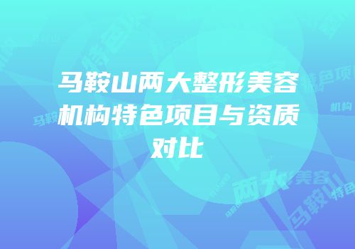马鞍山两大整形美容机构特色项目与资质对比