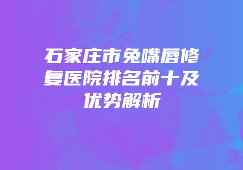 石家庄市兔嘴唇修复医院排名前十及优势解析