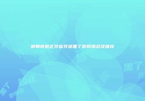 邯郸市矫正牙齿牙缝黑了医院排名及推荐