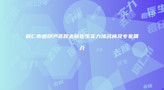 铜仁市痘印芦荟胶去除医生实力排名榜及专家简介