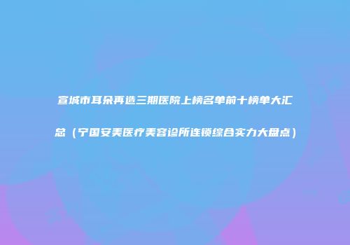 宣城市耳朵再造三期医院上榜名单前十榜单大汇总（宁国安美医疗美容诊所连锁综合实力大盘点）