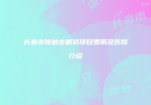 长春市除皱去眼袋项目费用及医院介绍