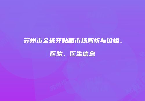 苏州市全瓷牙贴面市场解析与价格、医院、医生信息