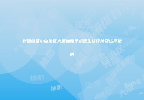 新疆维吾尔自治区大腿抽脂手术医生排行榜及选择指南