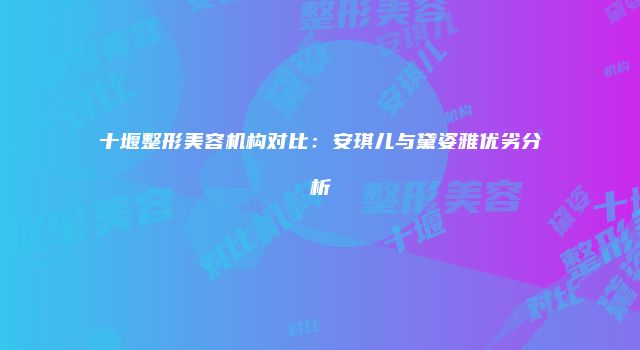 十堰整形美容机构对比：安琪儿与黛姿雅优劣分析