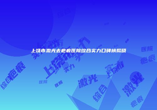 上饶市激光去疤痕医院综合实力口碑榜揭晓