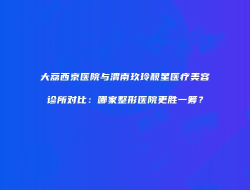 大荔西京医院与渭南玖玲靓星医疗美容诊所对比：哪家整形医院更胜一筹？
