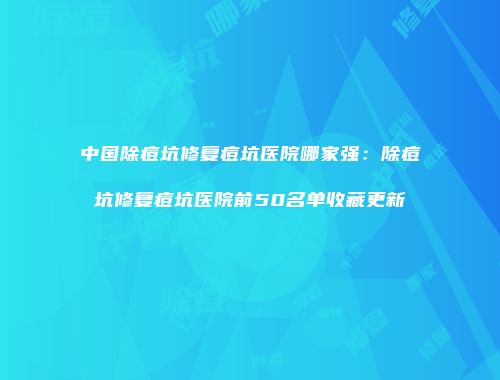 中国除痘坑修复痘坑医院哪家强：除痘坑修复痘坑医院前50名单收藏更新