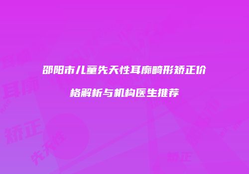 邵阳市儿童先天性耳廓畸形矫正价格解析与机构医生推荐