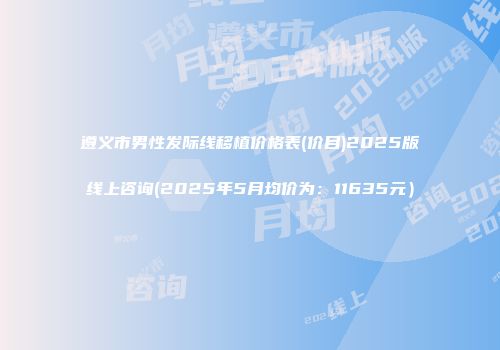 遵义市男性发际线移植价格表(价目)2025版线上咨询(2025年5月均价为：11635元）