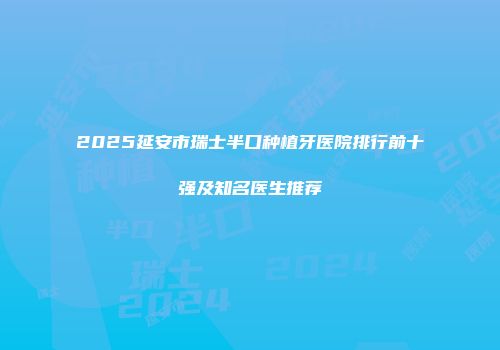 2025延安市瑞士半口种植牙医院排行前十强及知名医生推荐