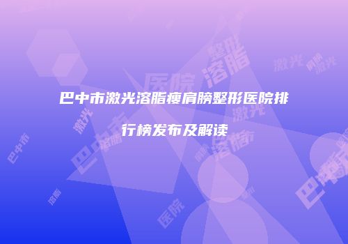 巴中市激光溶脂瘦肩膀整形医院排行榜发布及解读