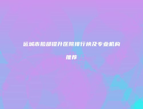运城市脸部提升医院排行榜及专业机构推荐