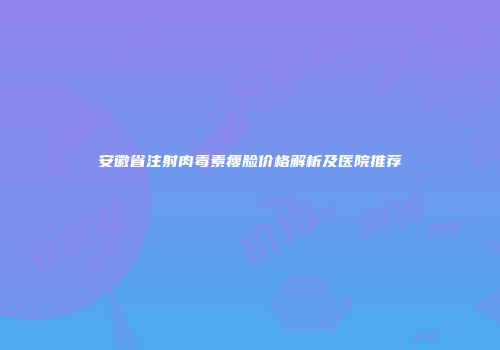 安徽省注射肉毒素瘦脸价格解析及医院推荐