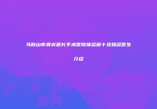 马鞍山市鼻尖延长手术医院排名前十及知名医生介绍