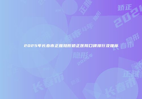 2025年长春市正雅隐形矫正医院口碑排行及推荐