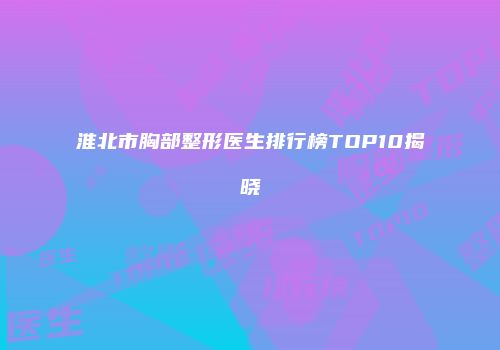 淮北市胸部整形医生排行榜TOP10揭晓