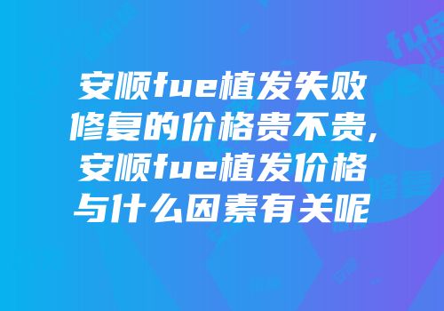 安顺fue植发失败修复的价格贵不贵,安顺fue植发价格与什么因素有关呢