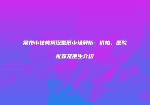 常州市祛黄褐斑整形市场解析：价格、医院推荐及医生介绍