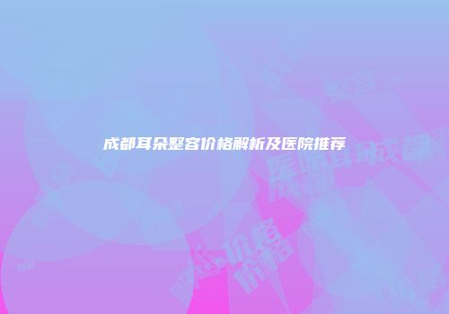 成都耳朵整容价格解析及医院推荐
