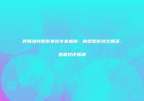 呼和浩特整形美容专家杨静：胸型整形技艺精湛，患者好评如潮