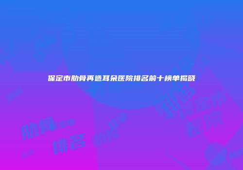 保定市肋骨再造耳朵医院排名前十榜单揭晓
