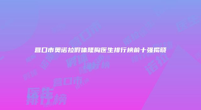 营口市奥诺拉假体隆胸医生排行榜前十强揭晓
