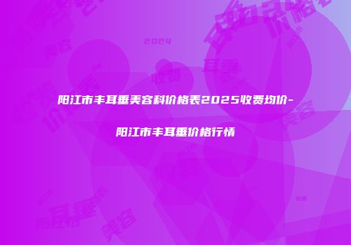 阳江市丰耳垂美容科价格表2025收费均价-阳江市丰耳垂价格行情