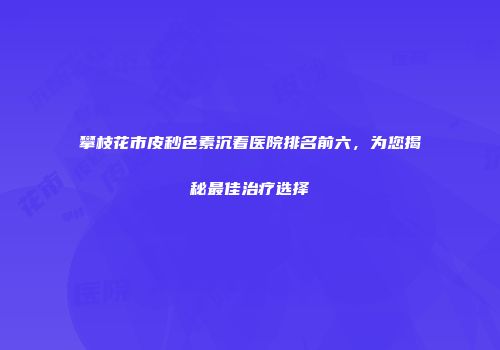攀枝花市皮秒色素沉着医院排名前六，为您揭秘最佳治疗选择