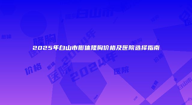 2025年白山市膨体隆胸价格及医院选择指南