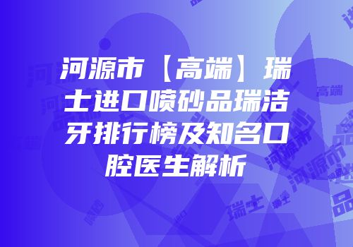 河源市【高端】瑞士进口喷砂品瑞洁牙排行榜及知名口腔医生解析
