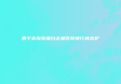 西宁市胶原蛋白去皱医院排行榜出炉