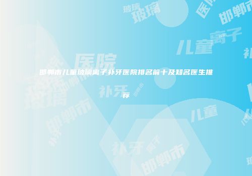 邯郸市儿童玻璃离子补牙医院排名前十及知名医生推荐