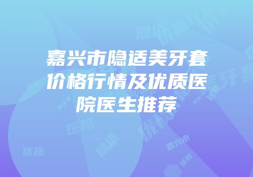 嘉兴市隐适美牙套价格行情及优质医院医生推荐