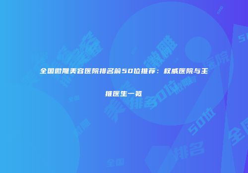 全国微雕美容医院排名前50位推荐：权威医院与主推医生一览